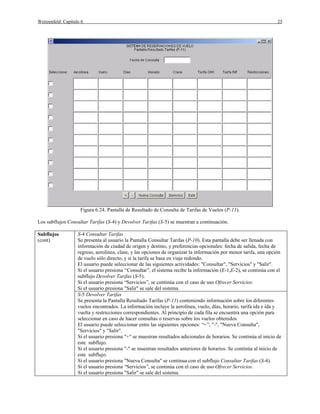 Weitzenfeld: Capítulo 6                                                                                              25




                     Figura 6.24. Pantalla de Resultado de Consulta de Tarifas de Vuelos (P-11).

Los subflujos Consultar Tarifas (S-4) y Devolver Tarifas (S-5) se muestran a continuación.

Subflujos           S-4 Consultar Tarifas
(cont)              Se presenta al usuario la Pantalla Consultar Tarifas (P-10). Esta pantalla debe ser llenada con
                    información de ciudad de origen y destino, y preferencias opcionales: fecha de salida, fecha de
                    regreso, aerolínea, clase, y las opciones de organizar la información por menor tarifa, una opción
                    de vuelo sólo directo, y si la tarifa se basa en viaje redondo.
                    El usuario puede seleccionar de las siguientes actividades: "Consultar", "Servicios" y "Salir".
                    Si el usuario presiona “Consultar”, el sistema recibe la información (E-1,E-2), se continúa con el
                    subflujo Devolver Tarifas (S-5).
                    Si el usuario presiona “Servicios”, se continúa con el caso de uso Ofrecer Servicios.
                    Si el usuario presiona "Salir" se sale del sistema.
                    S-5 Devolver Tarifas
                    Se presenta la Pantalla Resultado Tarifas (P-11) conteniendo información sobre los diferentes
                    vuelos encontrados. La información incluye la aerolínea, vuelo, días, horario, tarifa ida e ida y
                    vuelta y restricciones correspondientes. Al principio de cada fila se encuentra una opción para
                    seleccionar en caso de hacer consultas o reservas sobre los vuelos obtenidos.
                    El usuario puede seleccionar entre las siguientes opciones: “+”, "-", "Nueva Consulta",
                    "Servicios" y "Salir".
                    Si el usuario presiona "+" se muestran resultados adicionales de horarios. Se continúa al inicio de
                    este subflujo.
                    Si el usuario presiona "-" se muestran resultados anteriores de horarios. Se continúa al inicio de
                    este subflujo.
                    Si el usuario presiona "Nueva Consulta" se continua con el subflujo Consultar Tarifas (S-4).
                    Si el usuario presiona “Servicios”, se continúa con el caso de uso Ofrecer Servicios.
                    Si el usuario presiona "Salir" se sale del sistema.
 