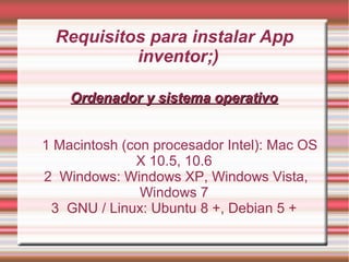 Requisitos para instalar App
inventor;)
Ordenador y sistema operativoOrdenador y sistema operativo
1 Macintosh (con procesador Intel): Mac OS
X 10.5, 10.6
2 Windows: Windows XP, Windows Vista,
Windows 7
3 GNU / Linux: Ubuntu 8 +, Debian 5 +
 