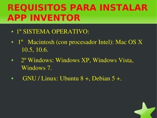    
REQUISITOS PARA INSTALAR
APP INVENTOR
● 1º SISTEMA OPERATIVO: 
●  1º   Macintosh (con procesador Intel): Mac OS X 
10.5, 10.6.
●    2º Windows: Windows XP, Windows Vista, 
Windows 7.
●     GNU / Linux: Ubuntu 8 +, Debian 5 +.
 