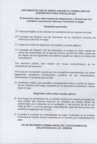 DOCUMENTOS QUE SE DEBEN ANEXAR AL FORMULARIO DE
INSCRIPCIÓN PARA POSTULANTES
El formulario debe estar totalmente diligenciado y firmado por los
miembros mayores de edad que conforman el hogar:
Requisitos generales
□ Fotocopia legible de las cédulas de ciudadanía de los mayores de edad.
□ Fotocopia del Registro civil de nacimiento de los miembros menores de
edad que conforman el hogar
□ Copia de la carta de asignación del subsidio (cuando aplique)
□ Fotocopia del Registro civil de matrimonio o prueba de Union marital de
hecho de conformidad con el artículo 2°de la Ley 979 de 2005, puede ser
por alguno de los siguientes documentos (puede ser alguno de estos dos
documentos):
Por escritura pública ante Notario por mutuo consentimiento de los
compañeros permanentes.
Por Acta de Conciliación suscrita por los compañeros permanentes, en centro
legalmente constituido (Consultorios Jurídicos de las Universidades,
Personerías o Comisarías de Familia)
□ Certificado médico que acredite la discapacidad física o mental de alguno
de los miembros del hogar, expedido por la autoridad competente cuando
fuere el caso
Requisitos adicionales cuando aplican
□ Si el hogar fue beneficiario de un subsidio familiar de vivienda otorgado por
una entidad del Sistema Nacional de Vivienda de Interés Social de
conformidad con lo previsto en el parágrafo 4° del artículo 28 de la Ley
1469 de 2011 y no lo ha aplicado, debe adjuntar copia del documento que
acredita la asignación del recurso.
□ Si perdió la vivienda por imposibilidad de pago, Certificado de la Entidad
Financiera en donde conste la pérdida de la vivienda por imposibilidad de
pago.
NO SE RECIBIRÁN FORMULARIOS SIN LOS DOCUMENTOS
SOLICITADOS EN LOS MISMOS
 