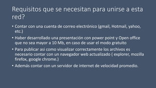 Requisitos que se necesitan para unirse a esta
red?
• Contar con una cuenta de correo electrónico (gmail, Hotmail, yahoo,
etc.)
• Haber desarrollado una presentación con power point y Open office
que no sea mayor a 10 Mb, en caso de usar el modo gratuito
• Para publicar asi como visualizar correctamente los archivos es
necesario contar con un navegador web actualizado ( explorer, mozilla
firefox, google chrome.)
• Además contar con un servidor de internet de velocidad promedio.
 