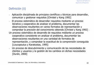 Ingeniería del Software I
Ingeniería de Requisitos
Definición (ii)
n Aplicación disciplinada de principios científicos y técnicas para desarrollar,
comunicar y gestionar requisitos [Christel y Kang 1992]
n El proceso sistemático de desarrollar requisitos mediante un proceso
iterativo y cooperativo de analizar el problema, documentar las
observaciones resultantes en varios formatos de representación y
comprobar la precisión del conocimiento obtenido [Christel y Kang 1992] n
Un proceso sistemático de desarrollo de requisitos mediante un proceso
cooperativo consistente en analizar el problema, documentar las
observaciones resultantes en una variedad de formatos de
representación, y comprobar la exactitud de la comprensión conseguida
[Loucopoulus y Karakostas, 1995]
n Un proceso de descubrimiento y comunicación de las necesidades de
clientes y usuarios y la gestión de los cambios en dichas necesidades
[Durán, 2000]
Universidad de Salamanca - Dpto. de Informática y Automática 10
 