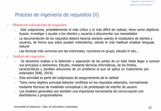 Ingeniería del Software I
Ingeniería de Requisitos
Proceso de ingeniería de requisitos (ii)
n
n
Obtención (elicitación) de requisitos
n Este subproceso, probablemente el más crítico y el más difícil de realizar, tiene como objetivos
buscar, investigar y ayudar a los clientes y usuarios a documentar sus necesidades
n La documentación de los requisitos deberá hacerse siempre usando el vocabulario de clientes y
usuarios, de forma que estos puedan entenderlos, siendo lo más habitual emplear lenguaje
natural
n Las técnicas más comunes son las entrevistas, reuniones en grupo, estudio in situ...
Análisis de requisitos
n Se denomina análisis a la distinción y separación de las partes de un todo hasta llegar a conocer
sus principios o elementos; Estudio, mediante técnicas informáticas, de los límites,
características y posibles soluciones de un problema al que se aplica un tratamiento por
ordenador [RAE, 2014]
n Esta actividad es parte del subproceso de aseguramiento de la calidad
n Tiene como objetivo principal detectar conflictos en los requisitos obtenidos, normalmente
mediante técnicas de modelado conceptual y de prototipado de interfaz de usuario
n Los modelos generados son también una importante herramienta de comunicación con
diseñadores y programadores
Universidad de Salamanca - Dpto. de Informática y Automática 12
 
