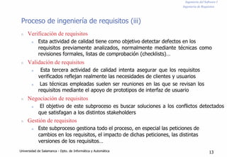 Ingeniería del Software I
Ingeniería de Requisitos
Proceso de ingeniería de requisitos (iii)
n Verificación de requisitos
n Esta actividad de calidad tiene como objetivo detectar defectos en los
requisitos previamente analizados, normalmente mediante técnicas como
revisiones formales, listas de comprobación (checklists)…
n Validación de requisitos
n Esta tercera actividad de calidad intenta asegurar que los requisitos
verificados reflejan realmente las necesidades de clientes y usuarios
n Las técnicas empleadas suelen ser reuniones en las que se revisan los
requisitos mediante el apoyo de prototipos de interfaz de usuario
n Negociación de requisitos
n El objetivo de este subproceso es buscar soluciones a los conflictos detectados
que satisfagan a los distintos stakeholders
n Gestión de requisitos
n Este subproceso gestiona todo el proceso, en especial las peticiones de
cambios en los requisitos, el impacto de dichas peticiones, las distintas
versiones de los requisitos…
Universidad de Salamanca - Dpto. de Informática y Automática 13
 