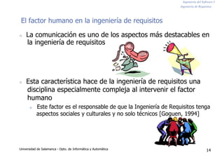 Ingeniería del Software I
Ingeniería de Requisitos
El factor humano en la ingeniería de requisitos
n La comunicación es uno de los aspectos más destacables en
la ingeniería de requisitos
n Esta característica hace de la ingeniería de requisitos una
disciplina especialmente compleja al intervenir el factor
humano
n Este factor es el responsable de que la Ingeniería de Requisitos tenga
aspectos sociales y culturales y no solo técnicos [Goguen, 1994]
Universidad de Salamanca - Dpto. de Informática y Automática 14
 