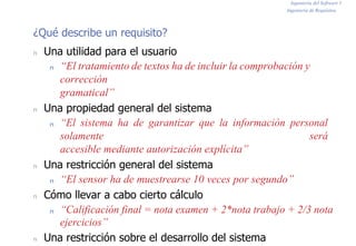 Ingeniería del Software I
Ingeniería de Requisitos
¿Qué describe un requisito?
n Una utilidad para el usuario
n “El tratamiento de textos ha de incluir la comprobación y
corrección
gramatical”
n Una propiedad general del sistema
n “El sistema ha de garantizar que la información personal
solamente será
accesible mediante autorización explícita”
n Una restricción general del sistema
n “El sensor ha de muestrearse 10 veces por segundo”
n Cómo llevar a cabo cierto cálculo
n “Calificación final = nota examen + 2*nota trabajo + 2/3 nota
ejercicios”
n Una restricción sobre el desarrollo del sistema
 