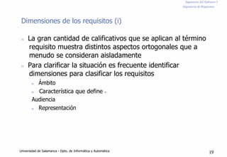 Ingeniería del Software I
Ingeniería de Requisitos
Dimensiones de los requisitos (i)
n La gran cantidad de calificativos que se aplican al término
requisito muestra distintos aspectos ortogonales que a
menudo se consideran aisladamente
n Para clarificar la situación es frecuente identificar
dimensiones para clasificar los requisitos
n Ámbito
n Característica que define n
Audiencia
n Representación
Universidad de Salamanca - Dpto. de Informática y Automática 19
 
