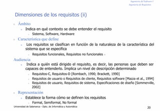 Ingeniería del Software I
Ingeniería de Requisitos
Dimensiones de los requisitos (ii)
n Ámbito
n Indica en qué contexto se debe entender el requisito
n Sistema, Software, Hardware
n Característica que define
n Los requisitos se clasifican en función de la naturaleza de la característica del
sistema que se especifica
n Requisitos funcionales, Requisitos no funcionales n
Audiencia
n Indica a quién está dirigido el requisito, es decir, las personas que deben ser
capaces de entenderlo. Implica un nivel de descripción determinado
n Requisitos-C, Requisitos-D [Rombach, 1990; Brackett, 1990]
n Requisitos de usuario o Requisitos de cliente, Requisitos software [Mazza et al., 1994]
n Requisitos de usuario, Requisitos de sistema, Especificaciones de diseño [Sommerville,
2002]
n Representación
n Establece la forma cómo se definen los requisitos
n Formal, Semiformal, No formal
Universidad de Salamanca - Dpto. de Informática y Automática
20
 