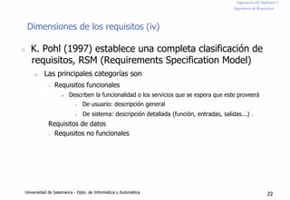 Ingeniería del Software I
Ingeniería de Requisitos
Dimensiones de los requisitos (iv)
n K. Pohl (1997) establece una completa clasificación de
requisitos, RSM (Requirements Specification Model)
n Las principales categorías son
n Requisitos funcionales
n Describen la funcionalidad o los servicios que se espera que este proveerá
n De usuario: descripción general
n De sistema: descripción detallada (función, entradas, salidas...) n
Requisitos de datos
n Requisitos no funcionales
Universidad de Salamanca - Dpto. de Informática y Automática 22
 
