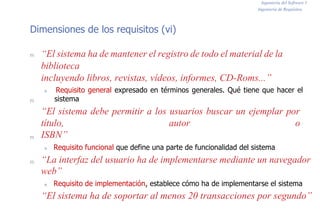 Ingeniería del Software I
Ingeniería de Requisitos
Dimensiones de los requisitos (vi)
n
n
n
n
“El sistema ha de mantener el registro de todo el material de la
biblioteca
incluyendo libros, revistas, vídeos, informes, CD-Roms...”
n Requisito general expresado en términos generales. Qué tiene que hacer el
sistema
“El sistema debe permitir a los usuarios buscar un ejemplar por
título, autor o
ISBN”
n Requisito funcional que define una parte de funcionalidad del sistema
“La interfaz del usuario ha de implementarse mediante un navegador
web”
n Requisito de implementación, establece cómo ha de implementarse el sistema
“El sistema ha de soportar al menos 20 transacciones por segundo”
 