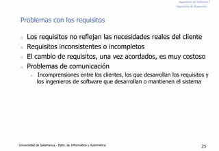 Ingeniería del Software I
Ingeniería de Requisitos
Problemas con los requisitos
n Los requisitos no reflejan las necesidades reales del cliente
n Requisitos inconsistentes o incompletos
n El cambio de requisitos, una vez acordados, es muy costoso
n Problemas de comunicación
n Incomprensiones entre los clientes, los que desarrollan los requisitos y
los ingenieros de software que desarrollan o mantienen el sistema
Universidad de Salamanca - Dpto. de Informática y Automática 25
 