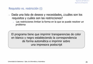 Ingeniería del Software I
Ingeniería de Requisitos
Requisito vs. restricción (i)
n Dada una lista de deseos y necesidades, ¿cuáles son los
requisitos y cuáles son las restricciones?
n Las restricciones limitan la forma en la que se puede resolver un
problema
El programa tiene que imprimir transparencias de color
en blanco y negro estableciendo la correspondencia
de forma automática e imprimir sobre
una impresora postscript
Universidad de Salamanca - Dpto. de Informática y Automática 26
 