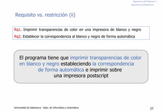 Ingeniería del Software I
Ingeniería de Requisitos
Requisito vs. restricción (ii)
Rq1. Imprimir transparencias de color en una impresora de blanco y negro
Rq2. Establecer la correspondencia al blanco y negro de forma automática
El programa tiene que imprimir transparencias de color
en blanco y negro estableciendo la correspondencia
de forma automática e imprimir sobre
una impresora postscript
Universidad de Salamanca - Dpto. de Informática y Automática 27
 