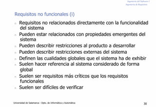 Ingeniería del Software I
Ingeniería de Requisitos
Requisitos no funcionales (i)
n Requisitos no relacionados directamente con la funcionalidad
del sistema
n Pueden estar relacionados con propiedades emergentes del
sistema
n Pueden describir restricciones al producto a desarrollar
n Pueden describir restricciones externas del sistema
n Definen las cualidades globales que el sistema ha de exhibir
n Suelen hacer referencia al sistema considerado de forma
global
n Suelen ser requisitos más críticos que los requisitos
funcionales
n Suelen ser difíciles de verificar
Universidad de Salamanca - Dpto. de Informática y Automática 30
 