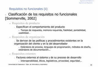Ingeniería del Software I
Ingeniería de Requisitos
Requisitos no funcionales (ii)
n Clasificación de los requisitos no funcionales
[Sommerville, 2002]
n Requisitos de producto
n Especifican el comportamiento del producto
n Tiempo de respuesta, memoria requerida, fiabilidad, portabilidad,
usabilidad…
n Requisitos de organización
n Se derivan de las políticas y procedimientos existentes en la
organización del cliente y en la del desarrollador
n Estándares de proceso, lenguajes de programación, métodos de diseño,
estándares de documentación...
n Requisitos externos
n Factores externos al sistema y de su proceso de desarrollo
n Interoperabilidad, éticos, legislativos, privacidad, seguridad...
Universidad de Salamanca - Dpto. de Informática y Automática 31
 