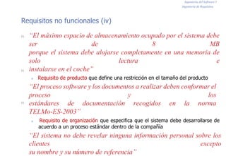 Ingeniería del Software I
Ingeniería de Requisitos
Requisitos no funcionales (iv)
n
n
n
“El máximo espacio de almacenamiento ocupado por el sistema debe
ser de 8 MB
porque el sistema debe alojarse completamente en una memoria de
solo lectura e
instalarse en el coche”
n Requisito de producto que define una restricción en el tamaño del producto
“El proceso software y los documentos a realizar deben conformar el
proceso y los
estándares de documentación recogidos en la norma
TELMo-ES-2003”
n Requisito de organización que especifica que el sistema debe desarrollarse de
acuerdo a un proceso estándar dentro de la compañía
“El sistema no debe revelar ninguna información personal sobre los
clientes excepto
su nombre y su número de referencia”
 