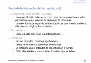 Ingeniería del Software I
Ingeniería de Requisitos
Propiedades deseables de los requisitos (i)
n Comprensible por clientes y usuarios
n Una especificación debe servir como canal de comunicación entre los
participantes en el proceso de ingeniería de requisitos
n La mejor forma de lograr esta comunicación es pensar en la audiencia
a la que van dirigidos los requisitos
n No ambigua
n Cada requisito solo tiene una interpretación
n Completa
n Incluye todos los requisitos significativos
n Define la respuesta a todo tipos de entradas
n Es conforme con el estándar de especificación a cumplir
n Están etiquetadas y referenciadas todas las figuras, tablas...
Universidad de Salamanca - Dpto. de Informática y Automática 37
 