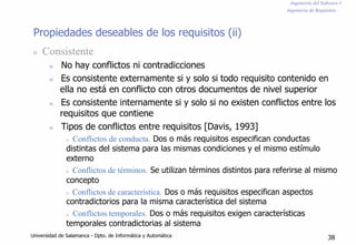 Ingeniería del Software I
Ingeniería de Requisitos
Propiedades deseables de los requisitos (ii)
n Consistente
n No hay conflictos ni contradicciones
n Es consistente externamente si y solo si todo requisito contenido en
ella no está en conflicto con otros documentos de nivel superior
n Es consistente internamente si y solo si no existen conflictos entre los
requisitos que contiene
n Tipos de conflictos entre requisitos [Davis, 1993]
n Conflictos de conducta. Dos o más requisitos especifican conductas
distintas del sistema para las mismas condiciones y el mismo estímulo
externo
n Conflictos de términos. Se utilizan términos distintos para referirse al mismo
concepto
n Conflictos de característica. Dos o más requisitos especifican aspectos
contradictorios para la misma característica del sistema
n Conflictos temporales. Dos o más requisitos exigen características
temporales contradictorias al sistema
Universidad de Salamanca - Dpto. de Informática y Automática 38
 