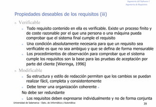 Ingeniería del Software I
Ingeniería de Requisitos
Propiedades deseables de los requisitos (iii)
n Verificable
n Todo requisito contenido en ella es verificable. Existe un proceso finito y
de coste razonable por el que una persona o una máquina pueda
comprobar que el sistema final cumple el requisito
n Una condición absolutamente necesaria para que un requisito sea
verificable es que no sea ambiguo y que se defina de forma mensurable
n Los procedimientos de observación para comprobar que el sistema
cumple los requisitos son la base para las pruebas de aceptación por
parte del cliente [Wieringa, 1996]
n Modificable
n Su estructura y estilo de redacción permiten que los cambios se puedan
realizar fácil, completa y consistentemente
n Debe tener una organización coherente n
No debe ser redundante
n Los requisitos deben expresarse individualmente y no de forma conjunta
Universidad de Salamanca - Dpto. de Informática y Automática
39
 