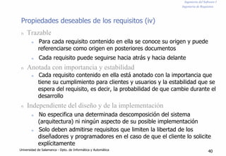 Ingeniería del Software I
Ingeniería de Requisitos
Propiedades deseables de los requisitos (iv)
n Trazable
n Para cada requisito contenido en ella se conoce su origen y puede
referenciarse como origen en posteriores documentos
n Cada requisito puede seguirse hacia atrás y hacia delante
n Anotada con importancia y estabilidad
n Cada requisito contenido en ella está anotado con la importancia que
tiene su cumplimiento para clientes y usuarios y la estabilidad que se
espera del requisito, es decir, la probabilidad de que cambie durante el
desarrollo
n Independiente del diseño y de la implementación
n No especifica una determinada descomposición del sistema
(arquitectura) ni ningún aspecto de su posible implementación
n Solo deben admitirse requisitos que limiten la libertad de los
diseñadores y programadores en el caso de que el cliente lo solicite
explícitamente
Universidad de Salamanca - Dpto. de Informática y Automática
40
 
