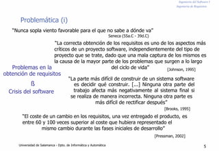 Ingeniería del Software I
Ingeniería de Requisitos
Problemática (i)
“Nunca sopla viento favorable para el que no sabe a dónde va”
Seneca (55a.C - 39d.C)
“La correcta obtención de los requisitos es uno de los aspectos más
críticos de un proyecto software, independientemente del tipo de
proyecto que se trate, dado que una mala captura de los mismos es
la causa de la mayor parte de los problemas que surgen a lo largo
Problemas en la
obtención de requisitos
del ciclo de vida” [Johnson, 1995]
“La parte más difícil de construir de un sistema software
ß
Crisis del software
es decidir qué construir. [...] Ninguna otra parte del
trabajo afecta más negativamente al sistema final si
se realiza de manera incorrecta. Ninguna otra parte es
más difícil de rectificar después”
[Brooks, 1995]
“El coste de un cambio en los requisitos, una vez entregado el producto, es
entre 60 y 100 veces superior al coste que hubiera representado el
mismo cambio durante las fases iniciales de desarrollo”
[Pressman, 2002]
Universidad de Salamanca - Dpto. de Informática y Automática 5
 