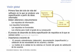 Ingeniería del Software I
Ingeniería de Requisitos
Visión global
n Primera fase del ciclo de vida del
software en la que se produce una
especificación a partir de ideas
informales
n Deben obtenerse y documentarse
n Los requisitos de información n
Los requisitos funcionales
n Los requisitos no funcionales
Ingeniería de
Requisitos
Resto del
ciclo de vida
n Los criterios para medir el grado de su consecución
n El proceso de desarrollo de dicha especificación de requisitos es lo que se
conoce como ingeniería de requisitos
n Importancia creciente de
n El correcto entendimiento (obtención), documentación (especificación) y
validación de las necesidades de los usuarios y clientes
n La medida de la calidad de los sistemas en función del grado de satisfacción
de los usuarios
Universidad de Salamanca - Dpto. de Informática y Automática 8
 