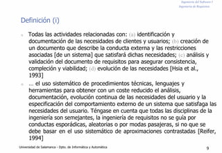 Ingeniería del Software I
Ingeniería de Requisitos
Definición (i)
n Todas las actividades relacionadas con: (a) identificación y
documentación de las necesidades de clientes y usuarios; (b) creación de
un documento que describe la conducta externa y las restricciones
asociadas [de un sistema] que satisfará dichas necesidades; (c) análisis y
validación del documento de requisitos para asegurar consistencia,
compleción y viabilidad; (d) evolución de las necesidades [Hsia et al.,
1993]
n … el uso sistemático de procedimientos técnicas, lenguajes y
herramientas para obtener con un coste reducido el análisis,
documentación, evolución continua de las necesidades del usuario y la
especificación del comportamiento externo de un sistema que satisfaga las
necesidades del usuario. Téngase en cuenta que todas las disciplinas de la
ingeniería son semejantes, la ingeniería de requisitos no se guía por
conductas esporádicas, aleatorias o por modas pasajeras, si no que se
debe basar en el uso sistemático de aproximaciones contrastadas [Reifer,
1994]
Universidad de Salamanca - Dpto. de Informática y Automática 9
 