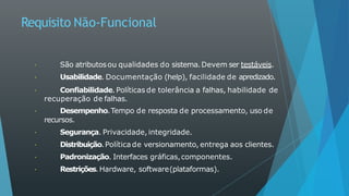 Requisito Não-Funcional
São atributosou qualidades do sistema.Devem ser testáveis.
Usabilidade. Documentação (help), facilidade de apredizado.
Confiabilidade. Políticas de tolerância a falhas, habilidade de
recuperação de falhas.
Desempenho.Tempo de resposta de processamento, uso de
recursos.
Segurança. Privacidade, integridade.
Distribuição.Políticade versionamento, entrega aos clientes.
Padronização. Interfaces gráficas,componentes.
Restrições.Hardware, software(plataformas).
 
