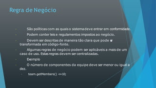 Regra de Negócio
São políticas com as quais o sistemadeve entrar em conformidade.
Podem conter leis e regulamentos impostos ao negócio.
Devem ser descritas de maneira tão clara que pode s
e
r
transformada em código-fonte.
Algumas regras de negócio podem ser aplicáveis a mais de um
caso de uso. Estasregras devem ser centralizadas.
Exemplo
O número de componentes da equipe deve ser menor ou igual a
dez.
team.getMembers() <
=10;
 