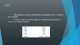 Ator
São pessoas ou outros sistemasque interagem com o sistema
em questão.
O termo "ator" é padrão UML e a representação gráfica é
como na imagem abaixo.
 