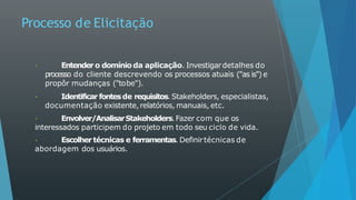Processo de Elicitação
Entender o domínio da aplicação. Investigardetalhes do
processo do cliente descrevendo os processos atuais ("as is") e
propôr mudanças ("tobe").
Identificar fontesde requisitos. Stakeholders, especialistas,
documentação existente,relatórios, manuais,etc.
Envolver/AnalisarStakeholders.Fazer com que os
interessados participem do projeto em todo seu ciclo de vida.
Escolhertécnicas e ferramentas. Definirtécnicas de
abordagem dos usuários.
 