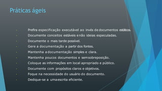 Práticas ágeis
Prefira especificação executável ao invés de documentos estáticos.
Documente conceitos estáveis e não ideias especuladas.
Documente o mais tarde possível.
Gere a documentação a partir dos fontes.
Mantenha a documentação simples e clara.
Mantenha poucos documentos e semsobreposição.
Coloque as informações em local apropriado e público.
Documente com propósitos claros e objetivos.
Foque na necessidade do usuário do documento.
Dedique-se a umaescrita eficiente.
 