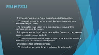 Boas práticas
Eviteconjunções (e, ou) que englobam vários requisitos.
"O navegador deve poder ver a posição da aeronave relativo à
demonstrada pelo radar".
"O navegador deve poder ver a posição da aeronave c
o
n
fo
r
m
e
estimado pelo guia de inércia".
Evitepalavras que implicam em exceções (a menos que, exceto
se, se necessário,mas, porém).
"O design deve providenciar assentos voltados para a parte traseira d
a
aeronave para cada membro da tripulação".
Utilizesentenças simples e diretas.
"O piloto deve ser capaz de ver o indicador de velocidade".
 