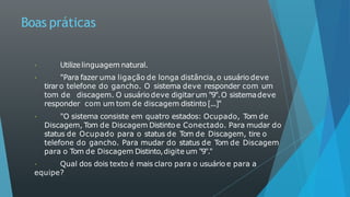 Boas práticas
Utilizelinguagem natural.
"Para fazer uma ligação de longa distância,o usuário deve
tiraro telefone do gancho. O sistema deve responder com um
tom de discagem. O usuário deve digitarum "9".O sistemadeve
responder com um tom de discagem distinto[...]"
"O sistema consiste em quatro estados: Ocupado, Tom de
Discagem, Tom de Discagem Distintoe Conectado. Para mudar do
status de Ocupado para o status de Tom de Discagem, tire o
telefone do gancho. Para mudar do status de Tom de Discagem
para o Tom de Discagem Distinto,digite um "9"."
Qual dos dois texto é mais claro para o usuário e para a
equipe?
 