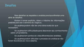 Desafios
Para detalhar os requisitos o analista precisa enfrentar uma
série de desafios.
Elicitar é tornar explícito, obter o máximo de informações
possíveis para ter o domínio do negócio.
Os usuáriospodem não ter uma ideia exata do que
necessitam.
Os usuáriostem dificuldade para descrever seu conhecimento
sobre um problema.
Os usuáriostem pontos de vistadiferentesdos analistas.
Os usuáriospodem dificultar o processo de análisese não
forem favoráveisao novo sistema.
 