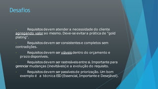 Desafios
Requisitosdevem atender a necessidade do cliente
agregando valor ao mesmo. Deve-se evitara prática de "gold
plating".
Requisitos devem ser consistentes e completos sem
contradições.
Requisitosdevem ser viáveisdentro do orçamento e
prazo disponíveis.
Requisitosdevem ser rastreáveisentre si.Importante para
gerenciar mudanças (inevitáveis)e a evolução do requisito.
Requisitosdevem ser passíveisde priorização. Um bom
exemplo é a técnica EID(Essencial,Importante e Desejável).
 