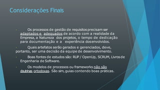 Considerações Finais
Os processos de gestão de requisitos precisam ser
adaptados e adequados de acordo com a realidade da
Empresa, a Natureza dos projetos, o tempo de dedicação
para documentação e a experiência dosenvolvidos.
Quais artefatos serão gerados e gerenciados, deve,
portanto, ser uma decisão da equipe de desenvolvimento.
Boas fontes de estudos são: RUP / OpenUp, SCRUM, Livrosde
Engenharia de Software.
Os modelos de processos ou frameworks não são
doutrinas ortodoxas. São sim,guias contendo boas práticas.
 