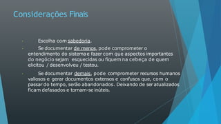 Considerações Finais
Escolha com sabedoria.
Se documentar de menos, pode comprometer o
entendimento do sistemae fazer com que aspectos importantes
do negócio sejam esquecidas ou fiquem na cebeça de quem
elicitou / desenvolveu / testou.
Se documentar demais, pode comprometer recursos humanos
valiosos e gerar documentos extensos e confusos que, com o
passar do tempo, serão abandonados. Deixando de ser atualizados
ficam defasados e tornam-se inúteis.
 