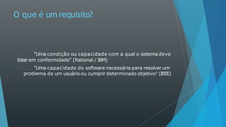 O que é um requisito?
"Uma condição ou capacidade com a qual o sistema deve
Estar em conformidade" (Rational / IBM)
"Uma capacidade do software necessária para resolver um
problema de um usuário ou cumprir determinado objetivo" (IEEE)
 