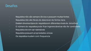 Desafios
Requisitosnão são sempre óbvios e possuem muitas fontes
Requisitosnão são fáceis de descrever de forma clara
Existem diversostipos de requisitos em diferentesníveis de detalhes
O número de requisitospode ficar ingerenciável se não for controlado
Requisitosdevem ser rastreáveis
Requisitos possuem propriedades únicas
Os requisitos mudam com frequencia
 