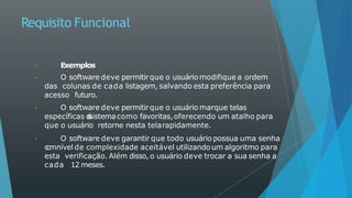 Requisito Funcional
Exemplos
O software deve permitirque o usuário modifique a ordem
das colunas de cada listagem, salvando esta preferência para
acesso futuro.
O software deve permitirque o usuário marque telas
específicas d
o
sistemacomo favoritas,oferecendo um atalho para
que o usuário retorne nesta telarapidamente.
O software deve garantir que todo usuário possua uma senha
c
o
mnível de complexidade aceitável utilizando um algoritmo para
esta verificação. Além disso, o usuário deve trocar a sua senha a
cada 12 meses.
 