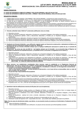 MODALIDAD ‘A’
LEY Nº 29476 - Modificatoria de la ley Nº 29090
MODIFICACION DEL TUPA: DECRETO ALCALDIA Nº 005-2011-MSB-A (p. 14.08.2011)
DEBERA PRESENTAR:
01 JUEGO DE EXPEDIENTE COMPLETO (FIRMAS Y SELLOS EN ORIGINAL): INCLUYE UN (01) FUE
01 JUEGO DE EXPEDIENTE COMPLETO EN COPIA (FIRMAS Y SELLOS EN ORIGINAL): INCLUYE DOS (02) FUES
REQUISITOS COMUNES:
1. FORMULARIO FUE DE LICENCIA: CON FIRMAS Y SELLOS EN ORIGINAL, consignando los datos requeridos en el.
2. FORMULARIO FUE DE LICENCIA: Anexo ‘A’, 'B' en caso de régimen de copropiedad, consignando los datos requeridos en el.
3. En caso de que el solicitante de la licencia de edificación, no sea el propietario del predio, se deberá presentar además la
documentación que acredite que cuenta con derecho a edificar y representa al Titular.
4. Si el solicitante es una persona jurídica se acompañara la respectiva constitución de la empresa y copia literal del poder expedido por el
Registro de Personas Jurídicas o la vigencia de poder correspondiente, vigente al momento de presentación de los documentos.
5. Declaración Jurada de los profesionales que suscriben la documentación técnica, acreditando estar habilitados para ejercer la profesión.
6. Pago por derecho de tramite S/. 332.50
 Vivienda unifamiliar hasta 120.00 mt2
construidos (edificación única en el lote)
1. Requisitos comunes
2. Plano de ubicación y localización, elaborados y firmados por un Arquitecto Colegiado y firma del(los) propietario(s)
3. Planos de Arquitectura (plantas, cortes y elevaciones), elaborados y firmados por un Arquitecto Colegiado y firma del (los)
propietario(s)
4. Planos de Estructuras, elaborados y firmado por Ingeniero Civil Colegiado y firma del (los) propietario(s)
5. Planos de Instalaciones Sanitarias, elaborados y firmado por Ingeniero Sanitario Colegiado y firma del (los) propietario(s)
6. Planos de Instalaciones Eléctricas, elaborados y firmado por Ingeniero Electricista Colegiado y firma del (los) propietario(s)
 Ampliación de Vivienda Unifamiliar, cuya edificación original cuente con licencia de construcción o declaratoria de fabrica y la
sumatoria del área construida de ambas no supere los 200.00 mt2
 Remodelación de una vivienda unifamiliar siempre que no implique modificación estructural ni cambio de uso, ni aumento de
área construida
 Construcción de cercos de más de 20.00 ml. de longitud, siempre que el inmueble no se encuentre bajo el Régimen de
Unidades Inmobiliarias de Propiedad Exclusiva y Propiedad Común, de acuerdo a la legislación de la materia (*)
1. Requisitos comunes
2. Plano de ubicación y localización, elaborados y firmados por un Arquitecto Colegiado y firma del(los) propietario(s)
3. Planos de Arquitectura (plantas, cortes y elevaciones), elaborados y firmados por un Arquitecto Colegiado y firma del (los)
propietario(s)
4. Copia literal de la inscripción de la declaratoria de edificación y/o fábrica junto con los planos de respectivos. De haber sido
emitidos por otra entidad copia de la Licencia y/o Conformidad o Finalización de Obra con los planos correspondientes.
(*) Planos de Estructuras, elaborados y firmado por Ingeniero Civil Colegiado y firma del (los) propietario(s):
SOLO PARA EL CASO DE CONSTRUCCION DE CERCOS.
 Obras menores: Las ampliaciones consideradas obras menores, según lo establecido en el Reglamento Nacional de
Edificaciones: obra que se ejecuta para modificar excepcionalmente una edificación existente y que no altera sus elementos
estructurales, ni su función. Puede consistir , en una ampliación, remodelación o refacción, con las siguientes características:
 Cumplir con los Parámetros Urbanísticos y Edificatorios
 Tener un área inferior a 30,00 mts2
de área techada de intervención; o en el caso de las no mensurables, tener un valor de
obra no mayor a las seis (6) UIT
 Se ejecutan bajo responsabilidad del propietario
1. Requisitos comunes
2. Plano de ubicación y localización, elaborados y firmados por un Arquitecto Colegiado y firma del(los) propietario(s)
3. Planos de Arquitectura (plantas, cortes y elevaciones), elaborados y firmados por un Arquitecto Colegiado y firma del (los)
propietario(s)
4. Copia literal de la inscripción de la declaratoria de edificación y/o fábrica junto con los planos de respectivos. De haber sido emitidos
por otra entidad, copia de la Licencia y/o Conformidad o Finalización de Obra con los planos correspondientes.
5. Autorización de la Junta de Propietarios, para proyectos en inmuebles con unidades Inmobiliarias de propiedad exclusiva y bienes de
Propiedad común. Art. 133º y 136º del TUO del Reglamento de la Ley Nº 27157 vigente: sección tercera (de corresponder)
 Demolición total de edificaciones menores de 05 pisos (sin uso de explosivos):
1. Requisitos comunes
2. En el caso de demoliciones totales inscritas en el Registro de Predios, se acreditara que sobre el bien no recaiga cargas y/o
gravámenes; en su defecto, se acreditará la autorización del titular de la carga o gravamen.
3. Plano de ubicación y localización, de la obra a demoler, elaborados y firmados por un Arquitecto Colegiado y firma del(los)
propietario(s)
4. Planos de Arquitectura : plantas de la obra a demoler, elaborados y firmados por un Arquitecto Colegiado y firma del (los)
propietario(s)
5. Carta de responsabilidad de obra, según formato, firmada por el responsable de obra. (Ing. Civil)
6. Declaración Jurada del Ingeniero Civil – responsable de la obra - que acredite estar habilitado para ejercer la profesión.
Nota: Para los casos de demoliciones totales: cuya fabrica no se encuentre inscrita, la Licencia y/o Conformidad o Finalización de Obra,
adjuntar :
 Plano de Ubicación y localización,
 Plano de planta del levantamiento de la edificación, sin perjuicio de las sanciones que la Municipalidad considere
 