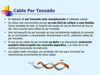 Cable Par Tenzado El cableado de  par trenzado está reemplazando  al cableado coaxial.  Se utiliza más comúnmente porque  es más fácil de utilizar y más flexible . Como resultado de esto, la mayoría del equipo de red de Ethernet de hoy en día, tiene puertos para cables de par trenzado. Una red pequeña de par trenzado se crea normalmente mediante la conexión de un conmutador o concentrador directamente a la PC, utilizando cables de par trenzado.  Si uno de los cables de par trenzado  se daña  o se desconecta,  solamente quedará interrumpida esa conexión específica , y el resto de la red continúa funcionando normalmente.  Los cables están trenzados uno alrededor del otro para minimizar las interferencias provenientes de otros cables.    