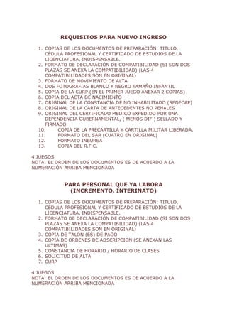 REQUISITOS PARA NUEVO INGRESO

  1. COPIAS DE LOS DOCUMENTOS DE PREPARACIÓN: TITULO,
     CÉDULA PROFESIONAL Y CERTIFICADO DE ESTUDIOS DE LA
     LICENCIATURA, INDISPENSABLE.
  2. FORMATO DE DECLARACIÓN DE COMPATIBILIDAD (SI SON DOS
     PLAZAS SE ANEXA LA COMPATIBILIDAD) (LAS 4
     COMPATIBILIDADES SON EN ORIGINAL)
  3. FORMATO DE MOVIMIENTO DE ALTA
  4. DOS FOTOGRAFIAS BLANCO Y NEGRO TAMAÑO INFANTIL
  5. COPIA DE LA CURP (EN EL PRIMER JUEGO ANEXAR 2 COPIAS)
  6. COPIA DEL ACTA DE NACIMIENTO
  7. ORIGINAL DE LA CONSTANCIA DE NO INHABILITADO (SEDECAP)
  8. ORIGINAL DE LA CARTA DE ANTECEDENTES NO PENALES
  9. ORIGINAL DEL CERTIFICADO MEDICO EXPEDIDO POR UNA
     DEPENDENCIA GUBERNAMENTAL, ( MENOS DIF ) SELLADO Y
     FIRMADO.
  10.     COPIA DE LA PRECARTILLA Y CARTILLA MILITAR LIBERADA.
  11.     FORMATO DEL SAR (CUATRO EN ORIGINAL)
  12.     FORMATO INBURSA
  13.     COPIA DEL R.F.C.

4 JUEGOS
NOTA: EL ORDEN DE LOS DOCUMENTOS ES DE ACUERDO A LA
NUMERACIÓN ARRIBA MENCIONADA


            PARA PERSONAL QUE YA LABORA
              (INCREMENTO, INTERINATO)

  1. COPIAS DE LOS DOCUMENTOS DE PREPARACIÓN: TITULO,
     CÉDULA PROFESIONAL Y CERTIFICADO DE ESTUDIOS DE LA
     LICENCIATURA, INDISPENSABLE.
  2. FORMATO DE DECLARACIÓN DE COMPATIBILIDAD (SI SON DOS
     PLAZAS SE ANEXA LA COMPATIBILIDAD) (LAS 4
     COMPATIBILIDADES SON EN ORIGINAL)
  3. COPIA DE TALON (ES) DE PAGO
  4. COPIA DE ORDENES DE ADSCRIPCION (SE ANEXAN LAS
     ULTIMAS)
  5. CONSTANCIA DE HORARIO / HORARIO DE CLASES
  6. SOLICITUD DE ALTA
  7. CURP

4 JUEGOS
NOTA: EL ORDEN DE LOS DOCUMENTOS ES DE ACUERDO A LA
NUMERACIÓN ARRIBA MENCIONADA
 