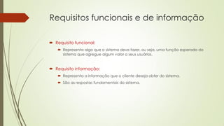 Requisitos funcionais e de informação
 Requisito funcional:
 Representa algo que o sistema deve fazer, ou seja, uma função esperada do
sistema que agregue algum valor a seus usuários.

 Requisito informação:
 Representa a informação que o cliente deseja obter do sistema.
 São as respostas fundamentais do sistema.

 