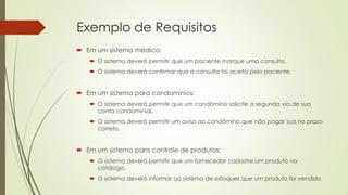 Exemplo de Requisitos
 Em um sistema médico:
 O sistema deverá permitir que um paciente marque uma consulta.
 O sistema deverá confirmar que a consulta foi aceita pelo paciente.

 Em um sistema para condomínios:
 O sistema deverá permitir que um condômino solicite a segunda via de sua
conta condominial.
 O sistema deverá permitir um aviso ao condômino que não pagar sua no prazo
correto.

 Em um sistema para controle de produtos:
 O sistema deverá permitir que um fornecedor cadastre um produto no
catálogo.
 O sistema deverá informar ao sistema de estoques que um produto foi vendido

 