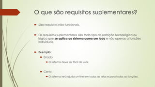 O que são requisitos suplementares?
 São requisitos não funcionais.
 Os requisitos suplementares são todo tipo de restrição tecnológica ou
lógica que se aplica ao sistema como um todo e não apenas a funções
individuais.
 Exemplo:
 Errado
 O sistema deve ser fácil de usar.

 Certo
 O sistema terá ajuda on-line em todas as telas e para todas as funções.

 