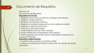 19

Documento de Requisitos
Sistema Livir
Documento de Requisitos
Requisitos funcionais
1. Registrar novos títulos a partir do catálogo das editoras.
2. Registrar vendas de livros.
3. Realizar encomendas de livros.
4. Registrar e autorizar pagamentos com cartão de crédito.
5. Registrar e aplicar promoções.
6. Calcular custos de entrega.
7. Emitir relatório de livros mais vendidos.
8. Emitir relatório de compradores mais assíduos.
9. Emitir sugestões de compra para compradores baseadas em
compras anteriores.
Requisitos suplementares
1. O sistema deve operar via interface Web
2. Todos os controles de interface devem ter um campo de ajuda
associado.
Profª.: Rosanete Grassiani dos Santos

18/10/2013

 