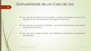 Granularidade de um Caso de Uso
28

 Um caso de uso deve ser monossessão, ou seja, executado em uma única
interação e não se estendendo ao longo de vários dias .
 Um caso de uso deve ser interativo, com informações fluindo para dentro
e para fora do sistema .
 Um caso de uso deve produzir uma alteração consistente na informação
armazenada.

Profª.: Rosanete Grassiani dos Santos

18/10/2013

 