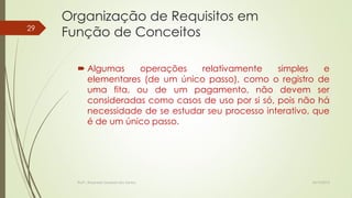 29

Organização de Requisitos em
Função de Conceitos
 Algumas
operações
relativamente
simples
e
elementares (de um único passo), como o registro de
uma fita, ou de um pagamento, não devem ser
consideradas como casos de uso por si só, pois não há
necessidade de se estudar seu processo interativo, que
é de um único passo.

Profª.: Rosanete Grassiani dos Santos

18/10/2013

 